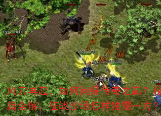 风云再起,如何问鼎传奇之巅?秘籍全解,征战沙场怎样独霸一方? 风云再起,如何问鼎传奇之巅?秘籍全解,征战沙场怎样独霸一方?