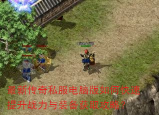最新传奇私服电脑版如何快速提升战力与装备获取攻略? 最新传奇私服电脑版如何快速提升战力与装备获取攻略?